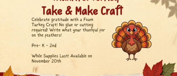 Thankful Turkey Take & Make Craft (Website) Fall-themed graphic advertising a Thankful Turkey Take & Make Craft for Pre-K–2nd grade. Features a colorful cartoon turkey surrounded by autumn leaves. Children can create a foam turkey and write what they are thankful for on its feathers. No glue or cutting required. Available November 20th, while supplies last.
